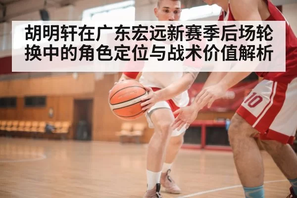 胡明轩在广东宏远新赛季后场轮换中的角色定位与战术价值解析