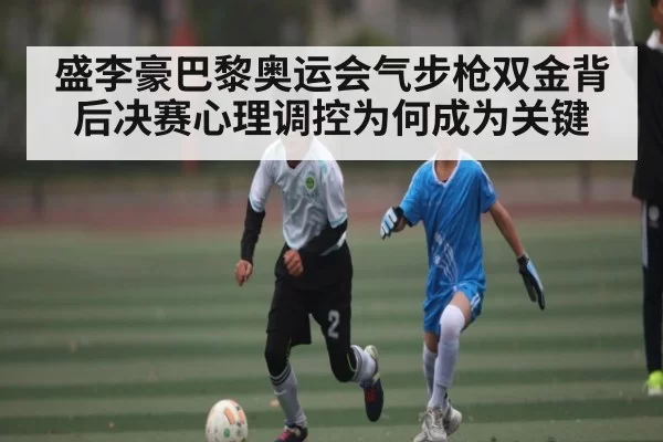 盛李豪巴黎奥运会气步枪双金背后决赛心理调控为何成为关键